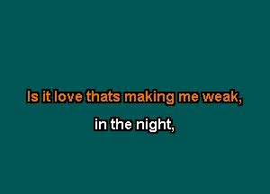 Is it love thats making me weak,

in the night,