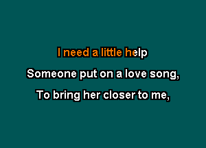 I need a little help

Someone put on a love song,

To bring her closerto me,