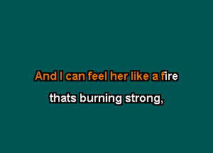And I can feel her like a fire

thats burning strong,