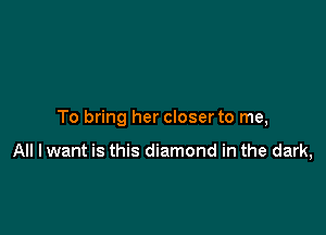 To bring her closer to me,

All lwant is this diamond in the dark,