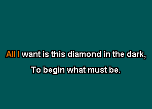 All I want is this diamond in the dark,

To begin what must be.