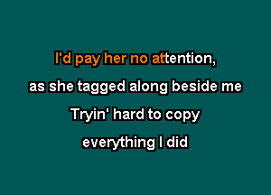 I'd pay her no attention,

as she tagged along beside me

Tryin' hard to copy
everything I did