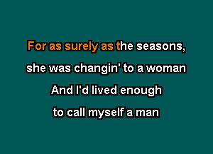 For as surely as the seasons,

she was changin' to a woman

And I'd lived enough

to call myselfa man