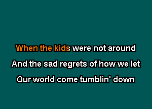 When the kids were not around

And the sad regrets of how we let

Our world come tumblin' down