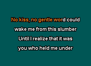 No kiss, no gentle word could

wake me from this slumber
Until I realize that it was

you who held me under