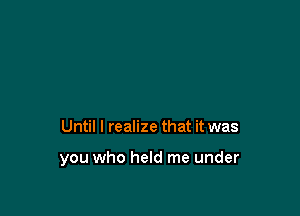 Until I realize that it was

you who held me under