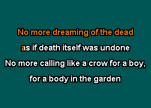 No more dreaming ofthe dead
as if death itselfwas undone
No more calling like a crow for a boy,

for a body in the garden