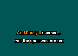 And finally it seemed...

that the spell was broken