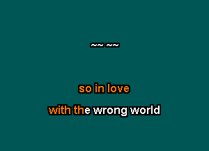 so in love

with the wrong world