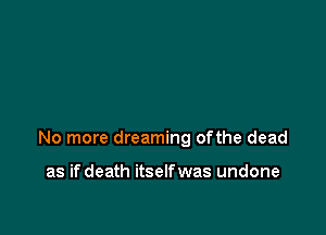 No more dreaming ofthe dead

as ifdeath itselfwas undone