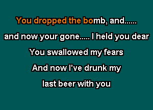 You dropped the bomb, and ......
and now your gone ..... I held you dear

You swallowed my fears

And now I've drunk my

last beer with you