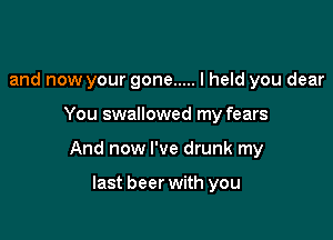 and now your gone ..... I held you dear

You swallowed my fears

And now I've drunk my

last beer with you