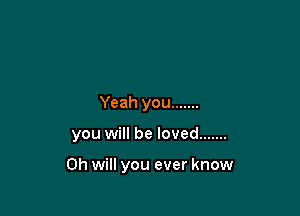 Yeah you .......

you will be loved .......

Oh will you ever know