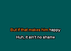 But ifthat makes him happy

Huh, it ain't no shame