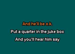 And he'll be o.k.

Put a quarter in the juke box

And you'll hear him say