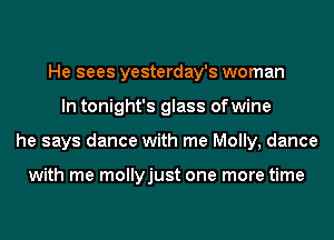 He sees yesterday's woman
In tonight's glass ofwine
he says dance with me Molly, dance

with me mollyjust one more time