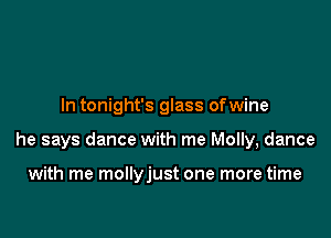 In tonight's glass ofwine

he says dance with me Molly, dance

with me mollyjust one more time