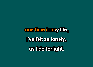 one time in my life,

I've felt as lonely,

as I do tonight.
