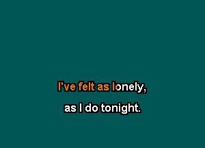 I've felt as lonely,

as I do tonight.