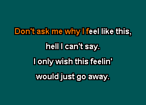 Don't ask me why I feel like this,

hell I can't say.
I only wish this feelin'

wouldjust go away.