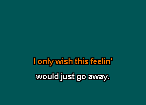 I only wish this feelin'

would just go away.