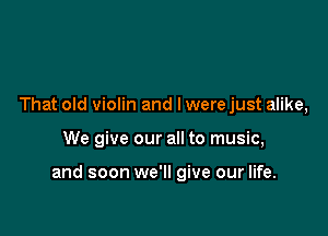 That old violin and l were just alike,

We give our all to music,

and soon we'll give our life.