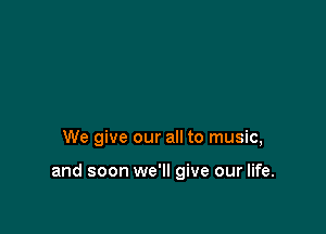 We give our all to music,

and soon we'll give our life.