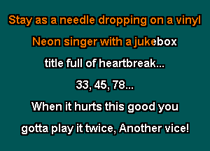 Stay as a needle dropping on a vinyl
Neon singer with ajukebox
title full of heartbreak...
33, 45, 78...
When it hurts this good you
gotta play it twice, Another vice!