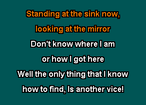 Standing at the sink now,
looking at the mirror
Don't know where I am

or howl got here

Well the only thing that I know

how to fmd, Is another vice!