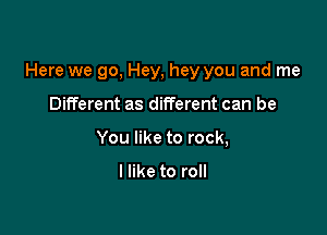Here we go, Hey, hey you and me

Different as different can be
You like to rock,

I like to roll