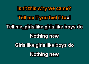 Isn't this why we came?
Tell me ifyou feel it too!
Tell me, girls like girls like boys do

Nothing new

Girls like girls like boys do

Nothing new