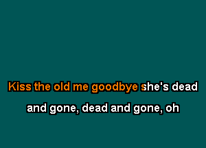 Kiss the old me goodbye she's dead

and gone, dead and gone, oh