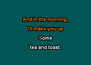 And in the morning,

I'll make you up
Some

tea and toast.