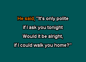 He said, It's only polite

ifl ask you tonight
Would it be alright,

ifl could walk you home?