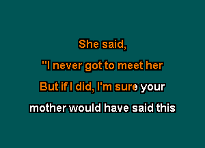She said,

I never got to meet her

But ifl did, I'm sure your

mother would have said this