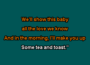 We'll show this baby

all the love we know

And in the morning, I'll make you up

Some tea and toast.