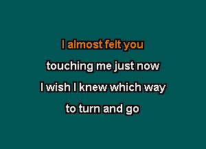 I almost felt you

touching mejust now

I wish I knew which way

to turn and go