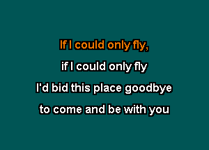 lfl could only fly,
ifl could only fly

I'd bid this place goodbye

to come and be with you