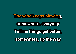 The wind keeps blowing,

somewhere, everyday

Tell me things get better,

somewhere, up the way