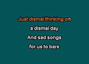 Just dismal thinking on

a dismal day

And sad songs

for us to bare