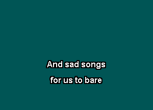 And sad songs

for us to bare