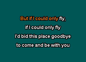 But ifl could only fly,
ifl could only fly

I'd bid this place goodbye

to come and be with you