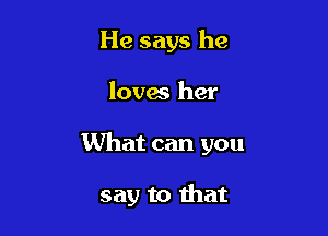 He says he

loves her

What can you

say to that