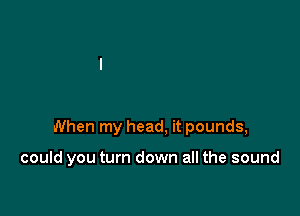 When my head, it pounds,

could you turn down all the sound