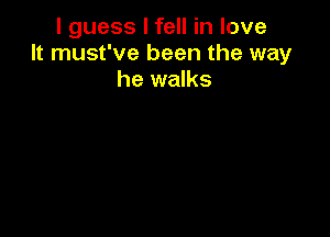 I guess I fell in love
It must've been the way
he walks