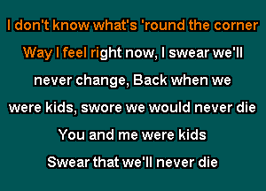 I don't know what's 'round the corner
Way I feel right now, I swear we'll
never change, Back when we
were kids, swore we would never die
You and me were kids

Swear that we'll never die