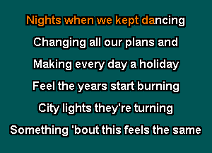 Nights when we kept dancing
Changing all our plans and
Making every day a holiday
Feel the years start burning

City lights they're turning

Something 'bout this feels the same