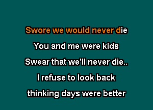 Swore we would never die
You and me were kids
Swear that we'll never die..

lrefuse to look back

thinking days were better
