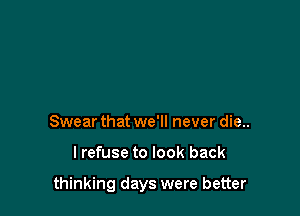 Swear that we'll never die..

lrefuse to look back

thinking days were better