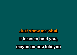 Just show me what

it takes to hold you,

maybe no one told you